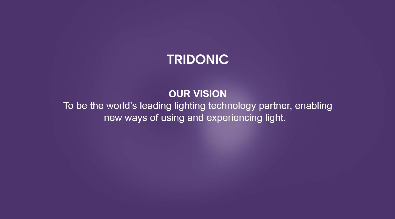 Tridonic Vision: To be the world’s leading lighting technology partner, enabling new ways of using and experiencing light. Tridonic Vision: To be the world’s leading lighting technology partner, enabling new ways of using and experiencing light.